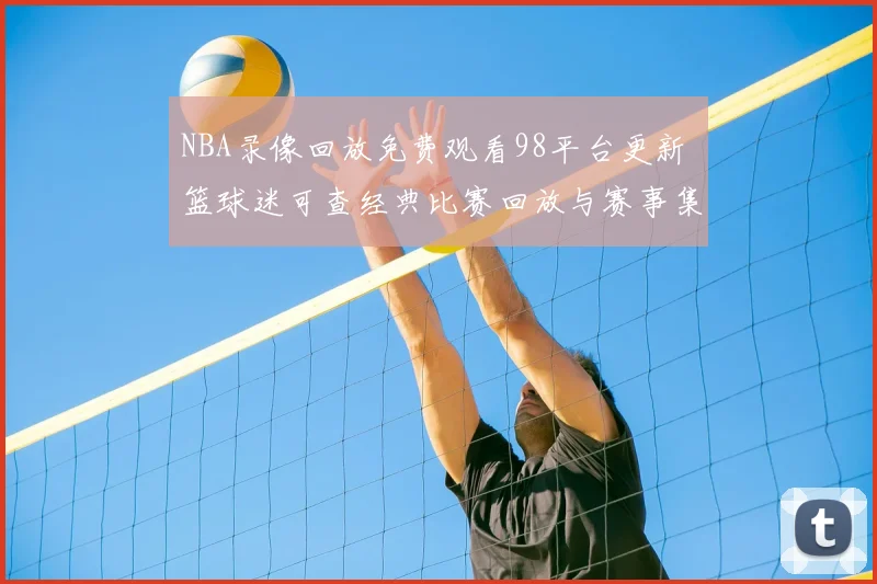 NBA录像回放免费观看98平台更新 篮球迷可查经典比赛回放与赛事集锦