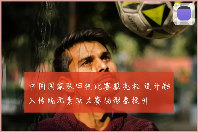 中国国家队田径比赛服亮相 设计融入传统元素助力赛场形象提升