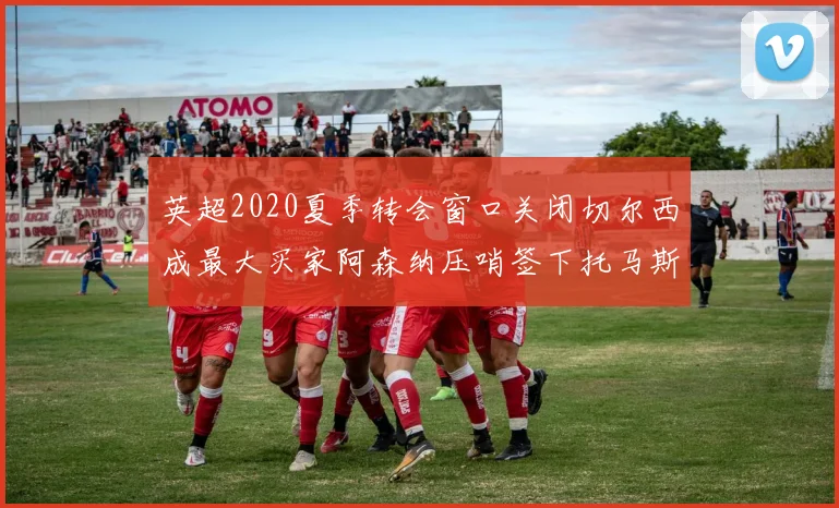 英超2020夏季转会窗口关闭切尔西成最大买家阿森纳压哨签下托马斯