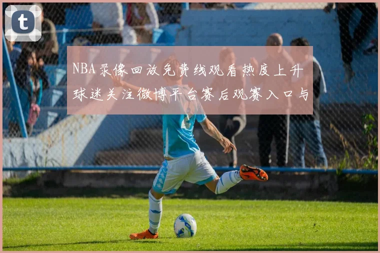 NBA录像回放免费线观看热度上升 球迷关注微博平台赛后观赛入口与精彩瞬间整理