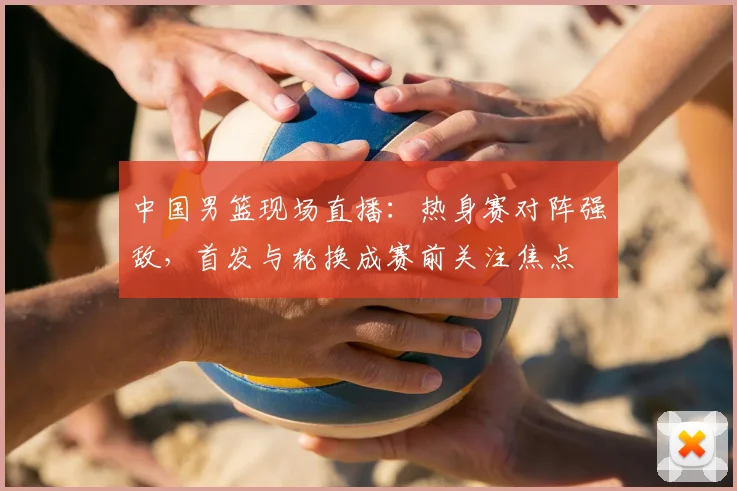 中国男篮现场直播：热身赛对阵强敌，首发与轮换成赛前关注焦点