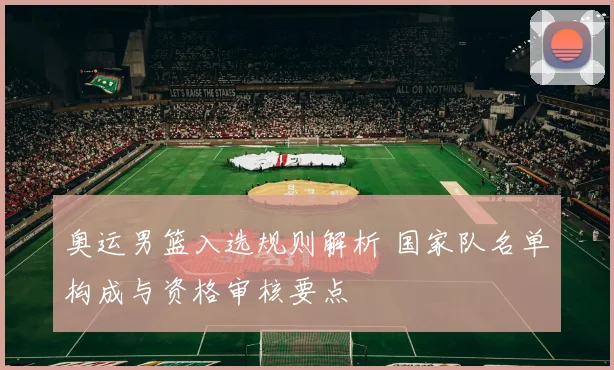 奥运男篮入选规则解析 国家队名单构成与资格审核要点