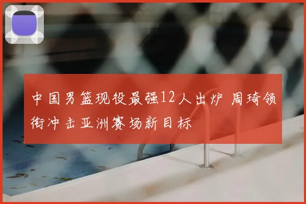 中国男篮现役最强12人出炉 周琦领衔冲击亚洲赛场新目标