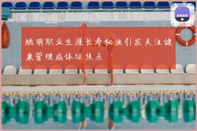 姚明职业生涯长寿秘诀引发关注健康管理成体坛焦点