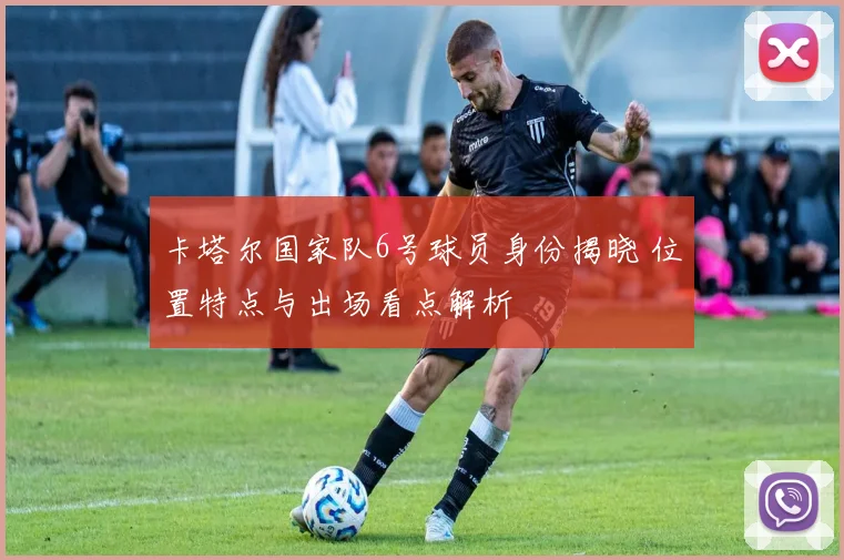 卡塔尔国家队6号球员身份揭晓 位置特点与出场看点解析
