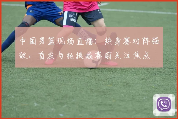 中国男篮现场直播：热身赛对阵强敌，首发与轮换成赛前关注焦点