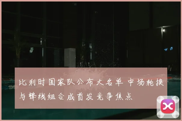 比利时国家队公布大名单 中场轮换与锋线组合成首发竞争焦点
