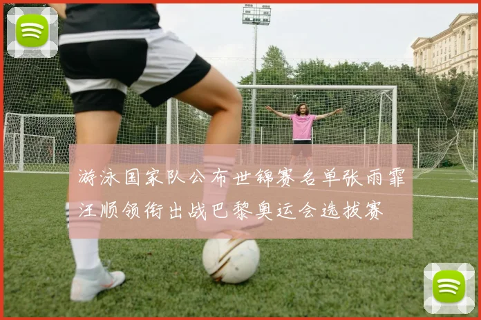 游泳国家队公布世锦赛名单张雨霏汪顺领衔出战巴黎奥运会选拔赛