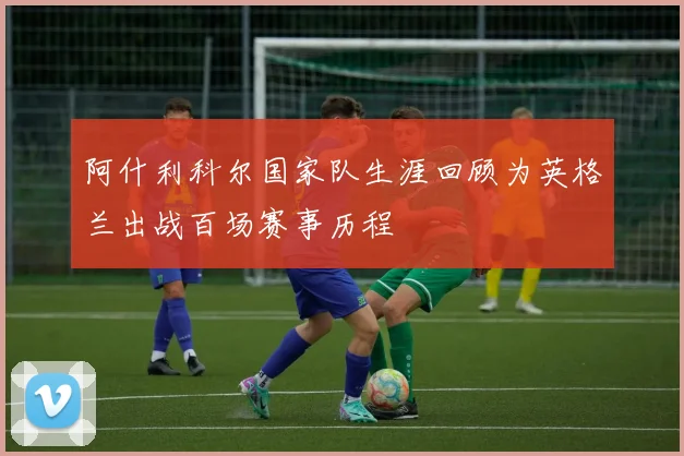 阿什利科尔国家队生涯回顾为英格兰出战百场赛事历程