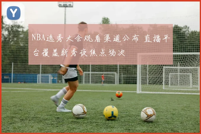 NBA选秀大会观看渠道公布 直播平台覆盖新秀夜焦点场次