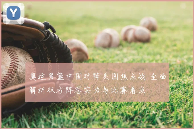 奥运男篮中国对阵美国焦点战 全面解析双方阵容实力与比赛看点