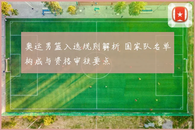 奥运男篮入选规则解析 国家队名单构成与资格审核要点