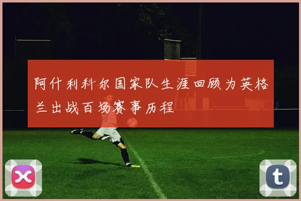 阿什利科尔国家队生涯回顾为英格兰出战百场赛事历程