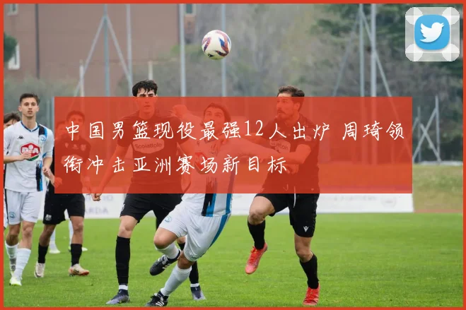 中国男篮现役最强12人出炉 周琦领衔冲击亚洲赛场新目标