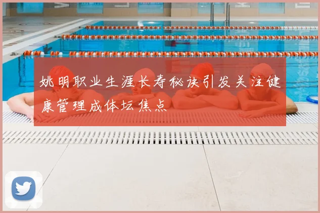 姚明职业生涯长寿秘诀引发关注健康管理成体坛焦点