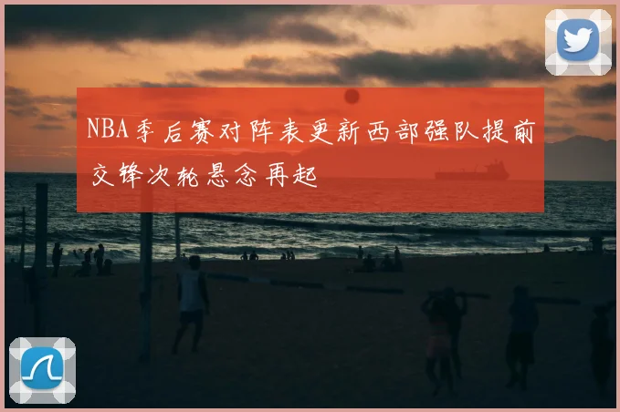 NBA季后赛对阵表更新西部强队提前交锋次轮悬念再起