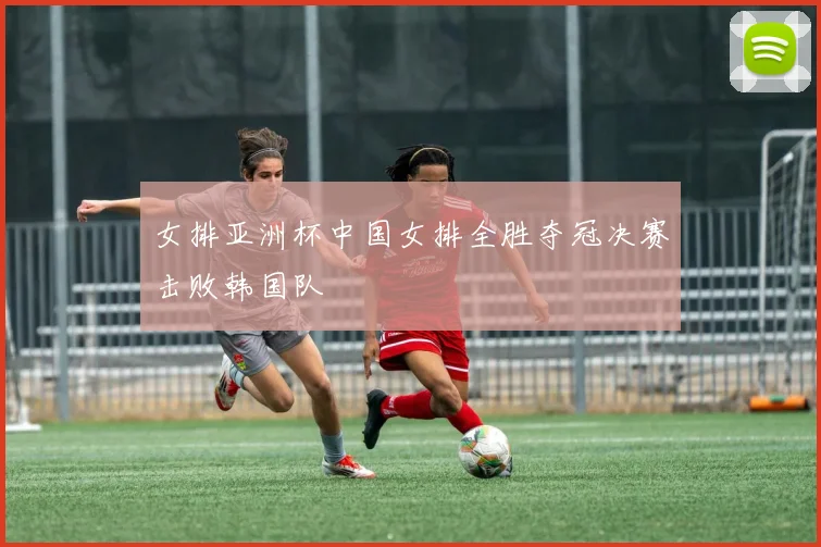 女排亚洲杯中国女排全胜夺冠决赛击败韩国队