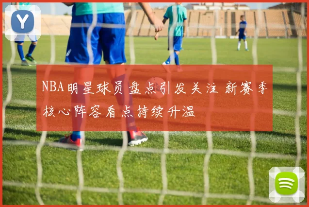 NBA明星球员盘点引发关注 新赛季核心阵容看点持续升温