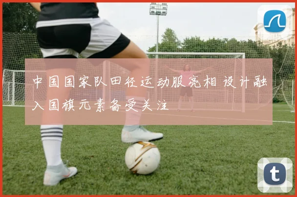 中国国家队田径运动服亮相 设计融入国旗元素备受关注