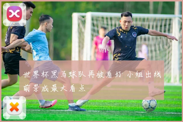 世界杯黑马球队再被看好 小组出线前景成最大看点