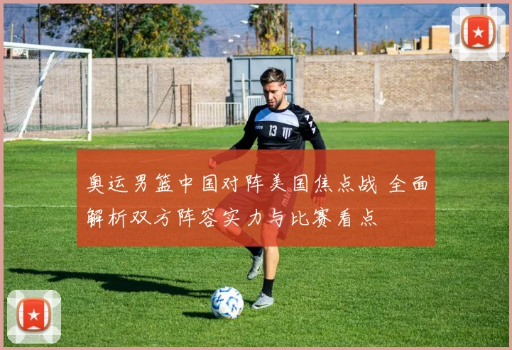 奥运男篮中国对阵美国焦点战 全面解析双方阵容实力与比赛看点