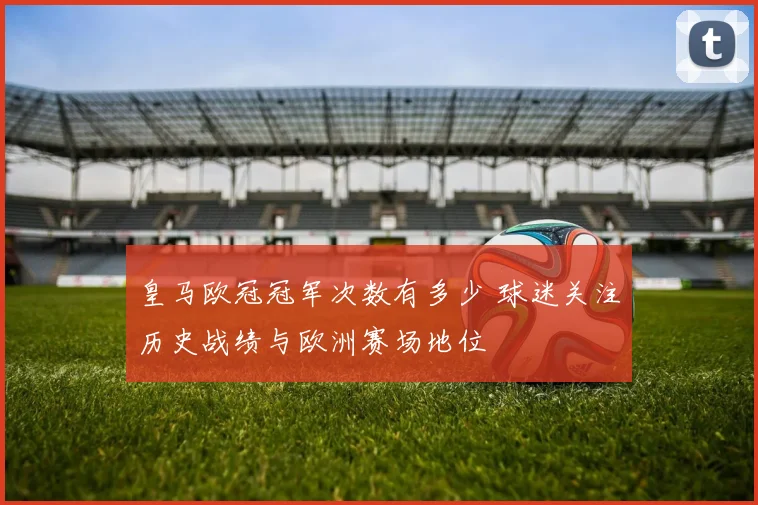 皇马欧冠冠军次数有多少 球迷关注历史战绩与欧洲赛场地位