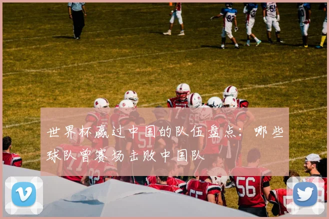 世界杯赢过中国的队伍盘点：哪些球队曾赛场击败中国队