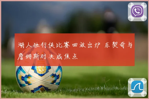湖人独行侠比赛回放出炉 东契奇与詹姆斯对决成焦点